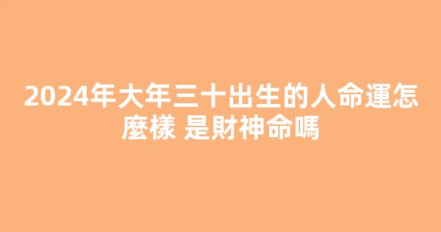 2024年大年三十出生的人命運怎麼樣 是財神命嗎